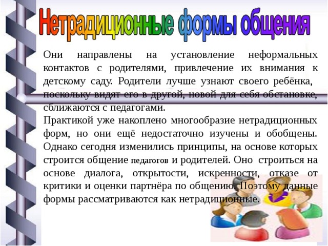Они направлены на установление неформальных контактов с родителями, привлечение их внимания к детскому саду. Родители лучше узнают своего ребёнка, поскольку видят его в другой, новой для себя обстановке, сближаются с педагогами. Практикой уже накоплено многообразие нетрадиционных форм, но они ещё недостаточно изучены и обобщены. Однако сегодня изменились принципы, на основе которых строится общение педагогов и родителей. Оно строиться на основе диалога, открытости, искренности, отказе от критики и оценки партнёра по общению. Поэтому данные формы рассматриваются как нетрадиционные. 
