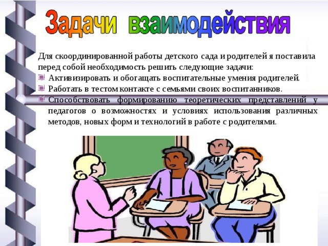 Для скоординированной работы детского сада и родителей я поставила перед собой необходимость решить следующие задачи: Активизировать и обогащать воспитательные умения родителей. Работать в тестом контакте с семьями своих воспитанников. Способствовать формированию теоретических представлений у педагогов о возможностях и условиях использования различных методов, новых форм и технологий в работе с родителями. 