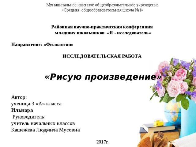 Муниципальное казенное общеобразовательное учреждение «Средняя общеобразовательная школа №1» Районная научно-практическая конференция  младших школьников «Я - исследователь»  Направление: «Филология»  ИССЛЕДОВАТЕЛЬСКАЯ РАБОТА   «Рисую произведение» Автор: ученица 3 «А» класса Ильнара  Руководитель: учитель начальных классов Кашежева Людмила Мусовна 2017г. 