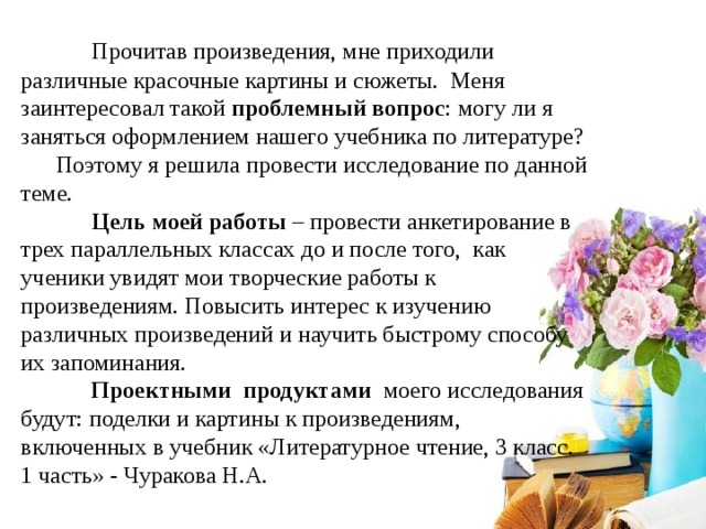  Прочитав произведения, мне приходили различные красочные картины и сюжеты. Меня заинтересовал такой проблемный вопрос : могу ли я заняться оформлением нашего учебника по литературе? Поэтому я решила провести исследование по данной теме.  Цель моей работы – провести анкетирование в трех параллельных классах до и после того, как ученики увидят мои творческие работы к произведениям. Повысить интерес к изучению различных произведений и научить быстрому способу их запоминания.  Проектными продуктами моего исследования будут: поделки и картины к произведениям, включенных в учебник «Литературное чтение, 3 класс. 1 часть» - Чуракова Н.А. 