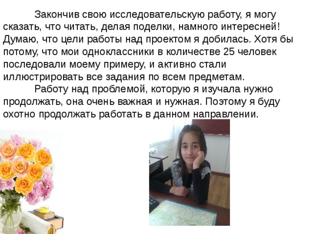  Закончив свою исследовательскую работу, я могу сказать, что читать, делая поделки, намного интересней!  Думаю, что цели работы над проектом я добилась. Хотя бы потому, что мои одноклассники в количестве 25 человек последовали моему примеру, и активно стали иллюстрировать все задания по всем предметам.  Работу над проблемой, которую я изучала нужно продолжать, она очень важная и нужная. Поэтому я буду охотно продолжать работать в данном направлении. 