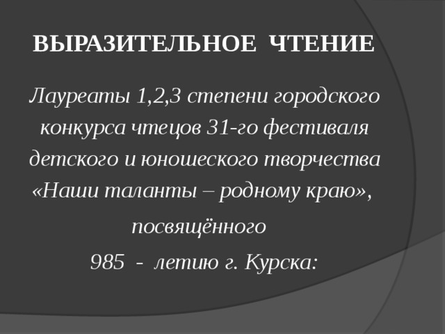 ВЫРАЗИТЕЛЬНОЕ ЧТЕНИЕ Лауреаты 1,2,3 степени городского конкурса чтецов 31-го фестиваля детского и юношеского творчества «Наши таланты – родному краю», посвящённого 985 - летию г. Курска: 