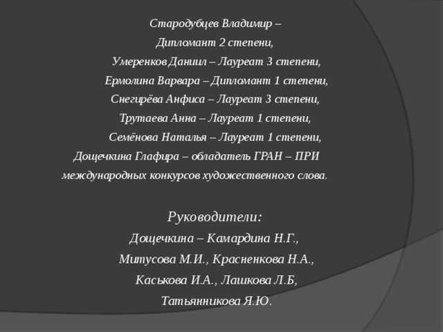 Стародубцев Владимир – Дипломант 2 степени, Умеренков Даниил – Лауреат 3 степени,  Ермолина Варвара – Дипломант 1 степени, Снегирёва Анфиса – Лауреат 3 степени, Трутаева Анна – Лауреат 1 степени, Семёнова Наталья – Лауреат 1 степени,  Дощечкина Глафира – обладатель ГРАН – ПРИ  международных конкурсов художественного слова.  Руководители: Дощечкина – Камардина Н.Г., Митусова М.И., Красненкова Н.А.,  Каськова И.А., Лашкова Л.Б, Татьянникова Я.Ю.   