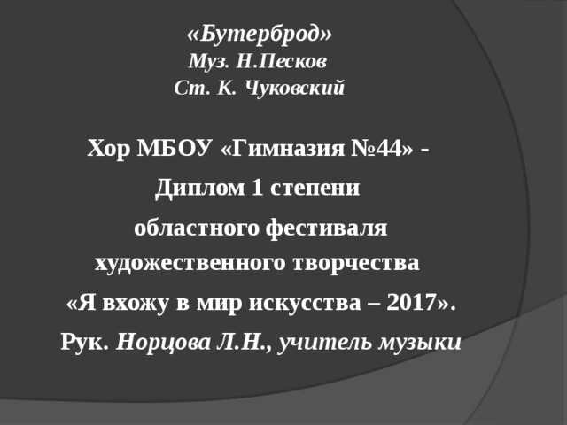  «Бутерброд»  Муз. Н.Песков   Ст. К. Чуковский   Хор МБОУ «Гимназия №44» - Диплом 1 степени областного фестиваля художественного творчества «Я вхожу в мир искусства – 2017». Рук. Норцова Л.Н., учитель музыки 