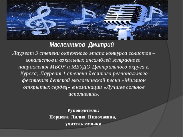 « Аист на крыше»  Масленников Дмитрий Лауреат 3 степени окружного этапа конкурса солистов – вокалистов и вокальных ансамблей эстрадного направления МБОУ и МБУДО Центрального округа г. Курска; Лауреат 1 степени десятого регионального фестиваля детской экологической песни «Миллион открытых сердец» в номинации «Лучшее сольное исполнение».     Руководитель: Норцова Лилия Николаевна, учитель музыки.   