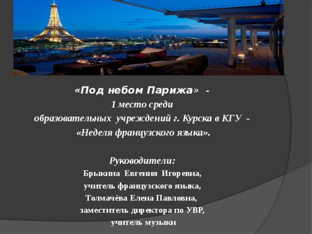  «Под небом Парижа » - 1 место среди образовательных учреждений г. Курска в КГУ - «Неделя французского языка».  Руководители: Брыкина Евгения Игоревна, учитель французского языка, Толмачёва Елена Павловна, заместитель директора по УВР, учитель музыки 