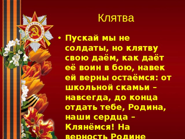 Клятва Пускай мы не солдаты, но клятву свою даём, как даёт её воин в бою, навек ей верны остаёмся: от школьной скамьи – навсегда, до конца отдать тебе, Родина, наши сердца – Клянёмся! На верность Родине своей даём мы слово, служить народу своему всегда готовы!  