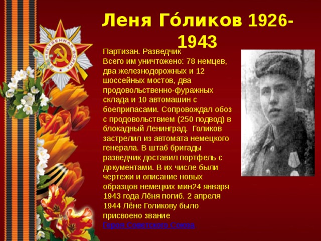 Леня Го́ликов 1926-1943 Партизан. Разведчик Всего им уничтожено: 78 немцев, два железнодорожных и 12 шоссейных мостов, два продовольственно-фуражных склада и 10 автомашин с боеприпасами. Сопровождал обоз с продовольствием (250 подвод) в блокадный Ленинград. Голиков застрелил из автомата немецкого генерала. В штаб бригады разведчик доставил портфель с документами. В их числе были чертежи и описание новых образцов немецких мин24 января 1943 года Лёня погиб. 2 апреля 1944 Лёне Голикову было присвоено звание  Героя Советского Союза . 