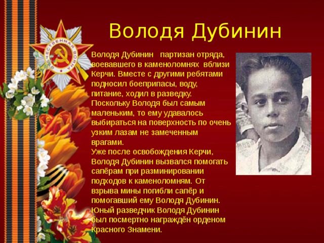 Володя Дубинин Володя Дубинин партизан отряда, воевавшего в каменоломнях вблизи Керчи. Вместе с другими ребятами подносил боеприпасы, воду, питание, ходил в разведку. Поскольку Володя был самым маленьким, то ему удавалось выбираться на поверхность по очень узким лазам не замеченным врагами. Уже после освобождения Керчи, Володя Дубинин вызвался помогать сапёрам при разминировании подходов к каменоломням. От взрыва мины погибли сапёр и помогавший ему Володя Дубинин. Юный разведчик Володя Дубинин был посмертно награждён орденом Красного Знамени. 