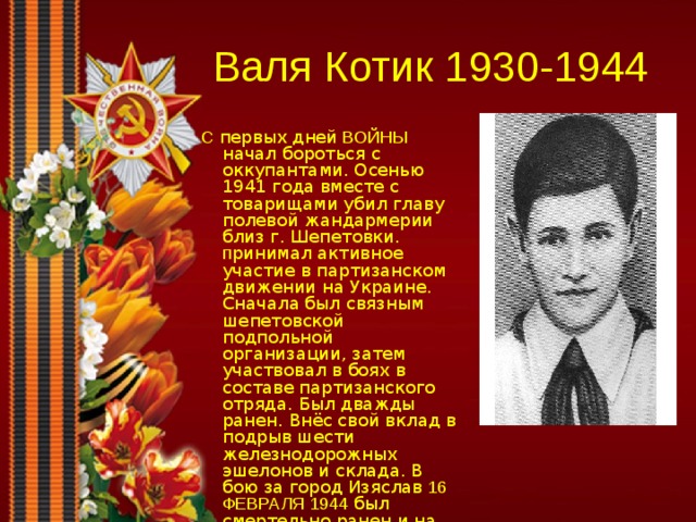 Валя Котик 1930-1944  С первых дней ВОЙНЫ начал бороться с оккупантами. Осенью 1941 года вместе с товарищами убил главу полевой жандармерии близ г. Шепетовки. п ринимал активное участие в партизанском движении на Украине. Сначала был связным шепетовской подпольной организации, затем участвовал в боях в составе партизанского отряда. Был дважды ранен. Внёс свой вклад в подрыв шести железнодорожных эшелонов и склада. В бою за город Изяслав 16 ФЕВРАЛЯ 1944 был смертельно ранен и на следующий день скончался. у  Вале посмертно присвоено звание Героя Советского 