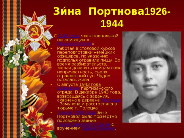 Зи́на  Портнова 1926-1944   С 1942 года член подпольной организации « Юные мстители ». Работая в столовой курсов переподготовки немецких офицеров, по указанию подполья отравила пищу. Во время разбирательств, желая доказать немцам свою непричастность, съела отравленный суп. Чудом осталась жива. С августа 1943 года  разведчик партизанского отряда. В декабре 1943 года, возвращаясь с задания, схвачена в деревне Мостище . Замучена и расстреляна в тюрьме г. Полоцка 1 июля  1958 года Зине Портновой было посмертно присвоено звание Героя Советского Союза с вручением ордена Ленина . 