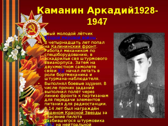 Каманин Аркадий 1928-1947  С амый молодой лётчик Второй мировой войны . В четырнадцать лет попал на Калининский фронт . Работал механиком по спецоборудованию, в эскадрилье свя штурмового авиакорпуса. Затем на двухместном самолете связи У-2 начал летать в роли бортмеханика и штурмана-наблюдателя. Выполнял боевые задания. В числе прочих заданий выполнил полёт через линию фронта к партизанам для передачи элементов питания для радиостанции. В 14 лет был награждён орденом Красной Звезды за спасение пилота разбившегося штурмовика Ил-2 на нейтральной полосе. 