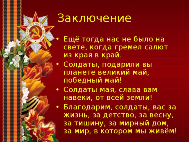 Заключение Ещё тогда нас не было на свете, когда гремел салют из края в край. Солдаты, подарили вы планете великий май, победный май! Солдаты мая, слава вам навеки, от всей земли! Благодарим, солдаты, вас за жизнь, за детство, за весну, за тишину, за мирный дом, за мир, в котором мы живём! 