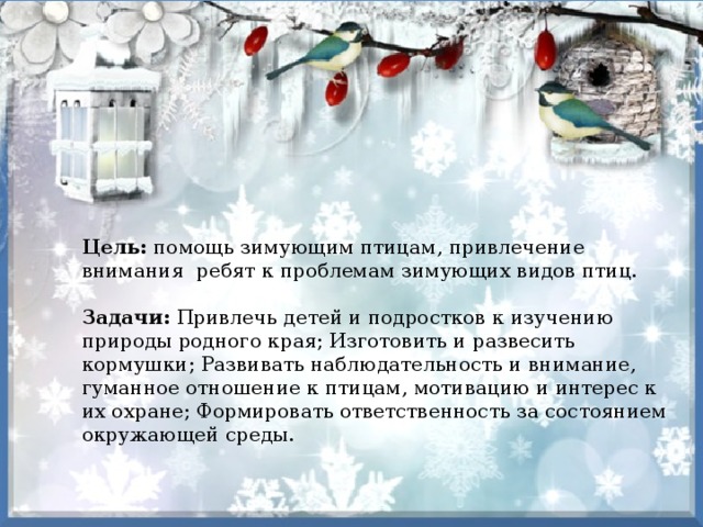 Цель: помощь зимующим птицам, привлечение внимания ребят к проблемам зимующих видов птиц.   Задачи: Привлечь детей и подростков к изучению природы родного края; Изготовить и развесить кормушки; Развивать наблюдательность и внимание, гуманное отношение к птицам, мотивацию и интерес к их охране; Формировать ответственность за состоянием окружающей среды. 
