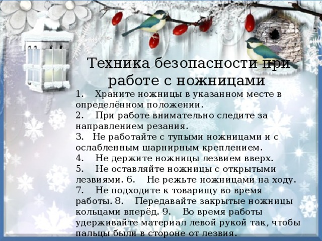 Техника безопасности при работе с ножницами 1.    Храните ножницы в указанном месте в определённом положении. 2.    При работе внимательно следите за направлением резания. 3.   Не работайте с тупыми ножницами и с ослабленным шарнирным креплением. 4.    Не держите ножницы лезвием вверх. 5.    Не оставляйте ножницы с открытыми лезвиями. 6.    Не режьте ножницами на ходу. 7.    Не подходите к товарищу во время работы. 8.    Передавайте закрытые ножницы кольцами вперёд. 9.    Во время работы удерживайте материал левой рукой так, чтобы пальцы были в стороне от лезвия. 