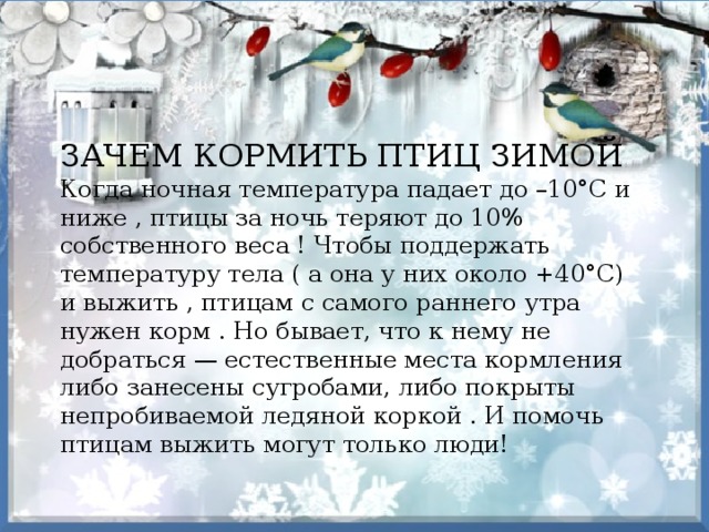 ЗАЧЕМ КОРМИТЬ ПТИЦ ЗИМОЙ Когда ночная температура падает до –10°С и ниже , птицы за ночь теряют до 10% собственного веса ! Чтобы поддержать температуру тела ( а она у них около +40°С) и выжить , птицам с самого раннего утра нужен корм . Но бывает, что к нему не добраться — естественные места кормления либо занесены сугробами, либо покрыты непробиваемой ледяной коркой . И помочь птицам выжить могут только люди! 