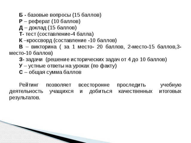 Б - базовые вопросы (15 баллов) Р – реферат (10 баллов) Д – доклад (15 баллов) Т - тест (составление-4 балла) К –кроссворд (составление -10 баллов) В – викторина ( за 1 место- 20 баллов, 2-место-15 баллов,3-место-10 баллов) З - задачи (решение исторических задач от 4 до 10 баллов) У – устные ответы на уроках (по факту) С – общая сумма баллов Рейтинг позволяет всесторонне проследить учебную деятельность учащихся и добиться качественных итоговых результатов. 