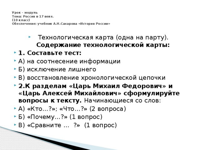  Урок – модуль  Тема: Россия в 17 веке.  (10 класс)  Обеспечение: учебник А.Н.Сахарова «История России»   Технологическая карта (одна на парту). Содержание технологической карты: 1. Составьте тест: А) на соотнесение информации Б) исключение лишнего В) восстановление хронологической цепочки 2.К разделам «Царь Михаил Федорович» и «Царь Алексей Михайлович» сформулируйте вопросы к тексту. Начинающиеся со слов: А) «Кто…?»; «Что…?» (2 вопроса) Б) «Почему…?» (1 вопрос) В) «Сравните … ?» (1 вопрос) 