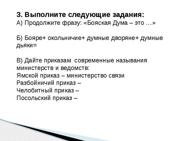3. Выполните следующие задания: А) Продолжите фразу: «Бояская Дума – это …» Б) Бояре+ окольничие+ думные дворяне+ думные дьяки= В) Дайте приказам современные называния министерств и ведомств: Ямской приказ – министерство связи Разбойничий приказ – Челобитный приказ – Посольский приказ – 