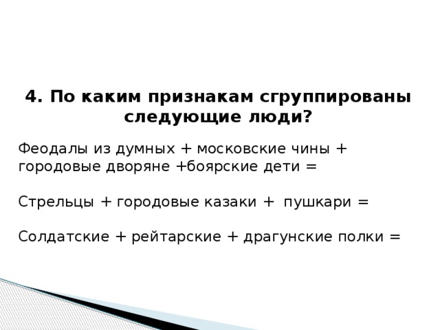 4. По каким признакам сгруппированы следующие люди?  Феодалы из думных + московские чины + городовые дворяне +боярские дети = Стрельцы + городовые казаки + пушкари = Солдатские + рейтарские + драгунские полки = 