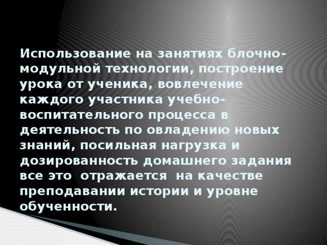   Использование на занятиях блочно-модульной технологии, построение урока от ученика, вовлечение каждого участника учебно-воспитательного процесса в деятельность по овладению новых знаний, посильная нагрузка и дозированность домашнего задания все это отражается на качестве преподавании истории и уровне обученности. 