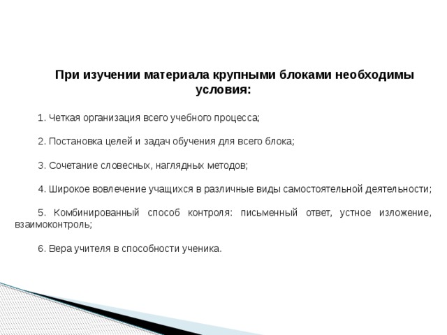  При изучении материала крупными блоками необходимы условия: 1. Четкая организация всего учебного процесса; 2. Постановка целей и задач обучения для всего блока; 3. Сочетание словесных, наглядных методов; 4. Широкое вовлечение учащихся в различные виды самостоятельной деятельности; 5. Комбинированный способ контроля: письменный ответ, устное изложение, взаимоконтроль; 6. Вера учителя в способности ученика. 