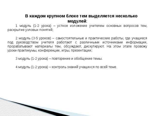  В каждом крупном блоке тем выделяется несколько модулей : 1 модуль (1-2 урока) – устное изложение учителем основных вопросов тем, раскрытие узловых понятий; 2 модуль (3-5 уроков) – самостоятельные и практические работы, где учащиеся под руководством учителя работают с различными источниками информации, прорабатывают материалы тем, обсуждают, дискутируют. На этом этапе провожу уроки-практикумы, конференции, игры, презентации; 3 модуль (1-2 урока) – повторение и обобщение темы. 4 модуль (1-2 урока) – контроль знаний учащихся по всей теме . 
