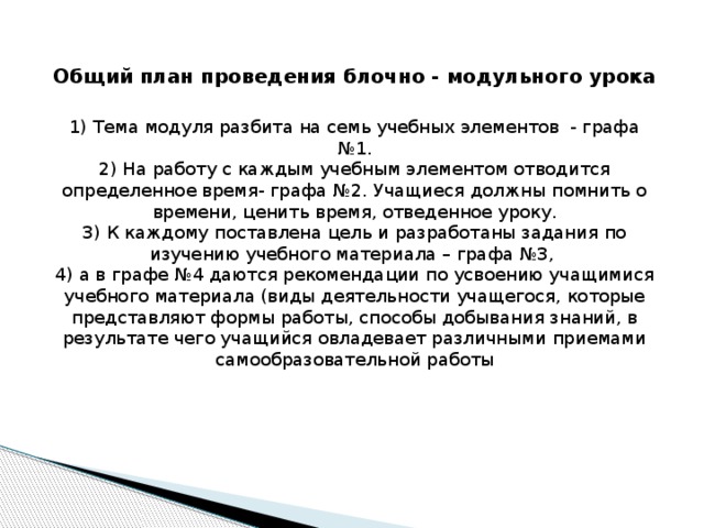 Общий план проведения блочно - модульного урока   1) Тема модуля разбита на семь учебных элементов - графа №1.  2) На работу с каждым учебным элементом отводится определенное время- графа №2. Учащиеся должны помнить о времени, ценить время, отведенное уроку.  3) К каждому поставлена цель и разработаны задания по изучению учебного материала – графа №3,  4) а в графе №4 даются рекомендации по усвоению учащимися учебного материала (виды деятельности учащегося, которые представляют формы работы, способы добывания знаний, в результате чего учащийся овладевает различными приемами самообразовательной работы 