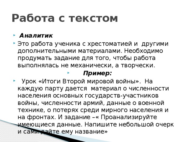 Работа с текстом   Аналитик Это работа ученика с хрестоматией и другими дополнительными материалами. Необходимо продумать задание для того, чтобы работа выполнялась не механически, а творчески. Пример:  Урок «Итоги Второй мировой войны». На каждую парту дается материал о численности населения основных государств-участников войны, численности армий, данные о военной технике, о потерях среди мирного населения и на фронтах. И задание –« Проанализируйте имеющиеся данные. Напишите небольшой очерк и сами дайте ему название» 