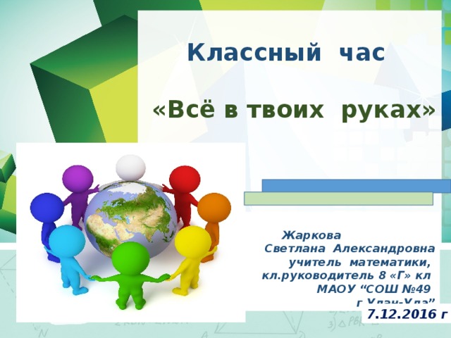 Классный час   «Всё в твоих руках»     Жаркова Светлана Александровна учитель математики, кл.руководитель 8 «Г» кл МАОУ “СОШ №49 г.Улан-Удэ” 7.12.2016 г 