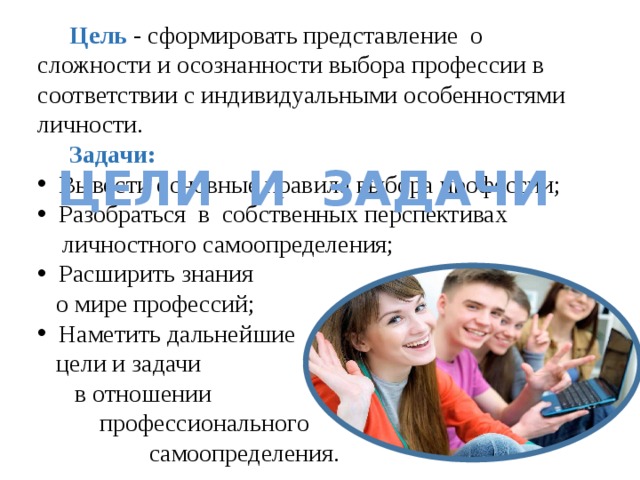  Цель - сформировать представление о сложности и осознанности выбора профессии в соответствии с индивидуальными особенностями личности.   Задачи:  Вывести основные правила выбора профессии;  Разобраться в собственных перспективах  личностного самоопределения;  Расширить знания  о мире профессий;  Наметить дальнейшие  цели и задачи  в отношении  профессионального  самоопределения. Цели и задачи 