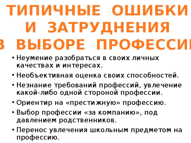 ТИПИЧНЫЕ ОШИБКИ И ЗАТРУДНЕНИЯ В ВЫБОРЕ ПРОФЕССИИ Неумение разобраться в своих личных качествах и интересах. Необъективная оценка своих способностей. Незнание требований профессий, увлечение какой-либо одной стороной профессии. Ориентир на «престижную» профессию. Выбор профессии «за компанию», под давлением родственников. Перенос увлечения школьным предметом на профессию. 