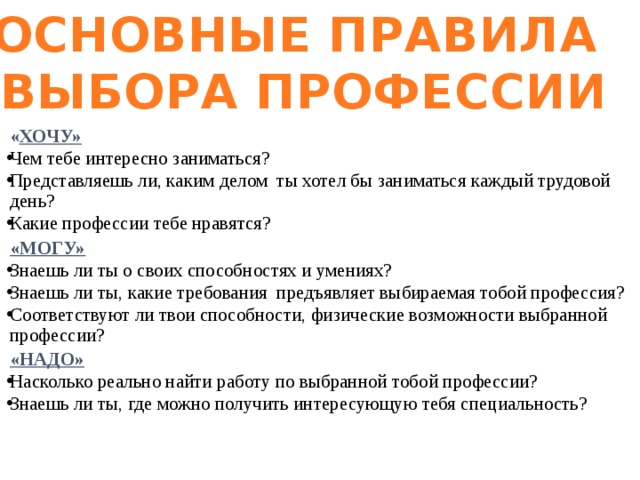 ОСНОВНЫЕ ПРАВИЛА ВЫБОРА ПРОФЕССИИ   « ХОЧУ» Чем тебе интересно заниматься? Представляешь ли, каким делом ты хотел бы заниматься каждый трудовой день? Какие профессии тебе нравятся?   «МОГУ» Знаешь ли ты о своих способностях и умениях? Знаешь ли ты, какие требования предъявляет выбираемая тобой профессия? Соответствуют ли твои способности, физические возможности выбранной профессии?   «НАДО» Насколько реально найти работу по выбранной тобой профессии? Знаешь ли ты, где можно получить интересующую тебя специальность? 