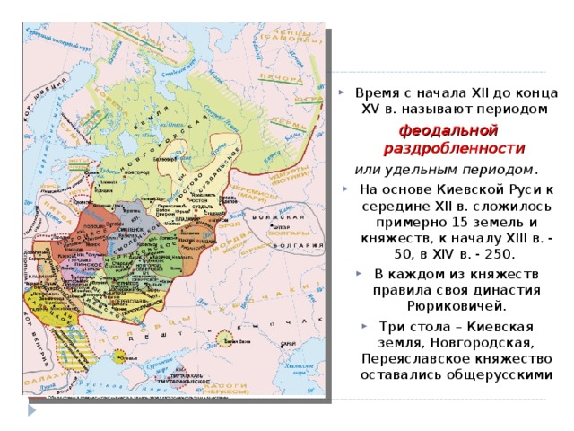Время с начала ХII до конца ХV в. называют периодом феодальной раздробленности или удельным периодом . На основе Киевской Руси к середине ХII в. сложилось примерно 15 земель и княжеств, к началу ХIII в. - 50, в ХIV в. - 250. В каждом из княжеств правила своя династия Рюриковичей. Три стола – Киевская земля, Новгородская, Переяславское княжество оставались общерусскими  