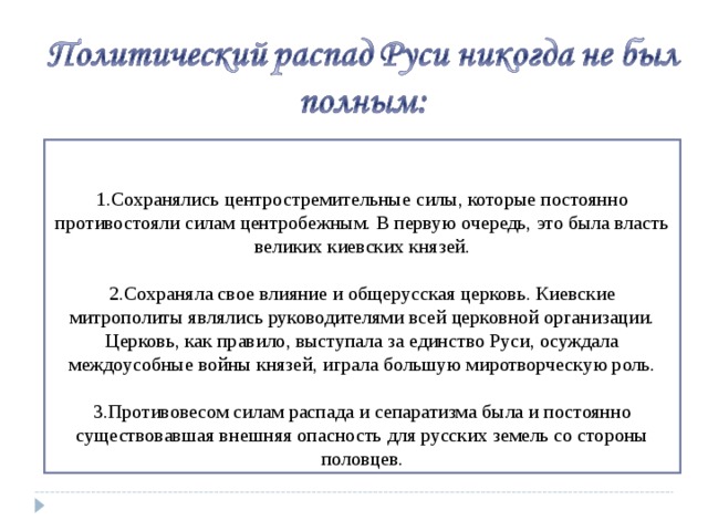 Сохранялись центростремительные силы, которые постоянно противостояли силам центробежным. В первую очередь, это была власть великих киевских князей.  Сохраняла свое влияние и общерусская церковь. Киевские митрополиты являлись руководителями всей церковной организации. Церковь, как правило, выступала за единство Руси, осуждала междоусобные войны князей, играла большую миротворческую роль.  Противовесом силам распада и сепаратизма была и постоянно существовавшая внешняя опасность для русских земель со стороны половцев.  
