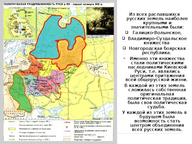 Из всех распавшихся русских земель наиболее крупными и значительными были:  Галицко-Волынское, Владимиро-Суздальское княжества Новгородская боярская республика. Именно эти княжества стали политическими наследниками Киевской Руси, т.е. являлись центрами притяжения всей общерусской жизни. В каждой из этих земель сложилась собственная оригинальная политическая традиция, была своя политическая судьба. У каждой из этих земель в будущем была возможность стать центром объединения всех русских земель. 9 