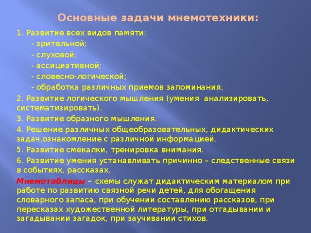  Основные задачи мнемотехники: 1. Развитие всех видов памяти:  - зрительной;  - слуховой;  - ассициативной;  - словесно-логической;  - обработка различных приемов запоминания. 2. Развитие логического мышления (умения анализировать, систематизировать). 3. Развитие образного мышления. 4. Решение различных общеобразовательных, дидактических задач,ознакомление с различной информацией. 5. Развитие смекалки, тренировка внимания. 6. Развитие умения устанавливать причинно – следственные связи в событиях, рассказах. Мнемотаблицы – схемы служат дидактическим материалом при работе по развитию связной речи детей, для обогащения словарного запаса, при обучении составлению рассказов, при пересказах художественной литературы, при отгадывании и загадывании загадок, при заучивании стихов. 