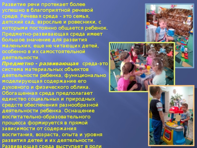 Развитие речи протекает более успешно в благоприятной речевой среде. Речевая среда - это семья, детский сад, взрослые и ровесники, с которыми постоянно общается ребенок. Предметно-развивающая среда имеет большое значение для развития маленьких, еще не читающих детей, особенно в их самостоятельной деятельности. Предметно - развивающая среда-это система материальных объектов деятельности ребенка, функционально моделирующая содержание его духовного и физического облика. Обогащенная среда предполагает единство социальных и природных средств обеспечения разнообразной деятельности ребенка. Оснащение воспитательно-образовательного процесса формируется в прямой зависимости от содержания воспитания, возраста, опыта и уровня развития детей и их деятельности. Развивающая среда выступает в роли стимулятора, движущей силы в целостном процессе становления личности ребенка, она обогащает личностное развитие, способствует раннему проявлению разносторонних способностей. 