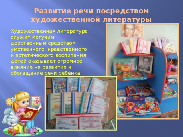 Развитие речи посредством художественной литературы Художественная литература служит могучим, действенным средством умственного, нравственного и эстетического воспитания детей оказывает огромное влияние на развитие и обогащение речи ребёнка. 