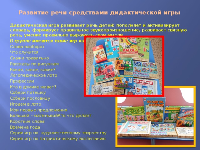 Развитие речи средствами дидактической игры Дидактическая игра развивает речь детей: пополняет и активизирует словарь, формирует правильное звукопроизношение, развивает связную речь, умение правильно выражать свои мысли. В группе имеются такие игр как: Слова наоборот Что случится Скажи правильно Рассказы по рисункам Какая, какое, какие? Логопедическое лото Профессии Кто в домике живет? Собери потешку Собери пословицу Играем в лото Мои первые предложения Большой – маленькийКто что делает Короткие слова Времена года Серия игр по художественному творчеству Серия игр по патриотическому воспитанию  