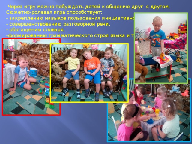  Через игру можно побуждать детей к общению друг с другом. Сюжетно-ролевая игра способствует:  - закреплению навыков пользования инициативной речью, - совершенствованию разговорной речи, - обогащению словаря, -формированию грамматического строя языка и т. д. 