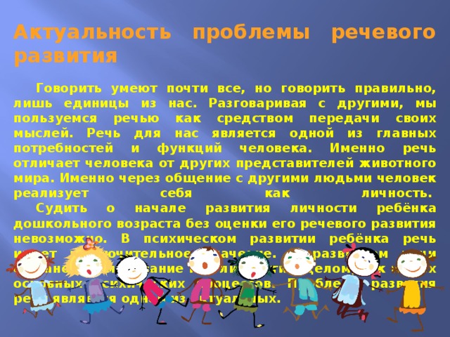 Актуальность проблемы речевого развития    Говорить умеют почти все, но говорить правильно, лишь единицы из нас. Разговаривая с другими, мы пользуемся речью как средством передачи своих мыслей. Речь для нас является одной из главных потребностей и функций человека. Именно речь отличает человека от других представителей животного мира. Именно через общение с другими людьми человек реализует себя как личность.    Судить о начале развития личности ребёнка дошкольного возраста без оценки его речевого развития невозможно. В психическом развитии ребёнка речь имеет исключительное значение. С развитием речи связано формирование как личности в целом, так и всех основных психических процессов. Проблема развития речи является одной из актуальных.  