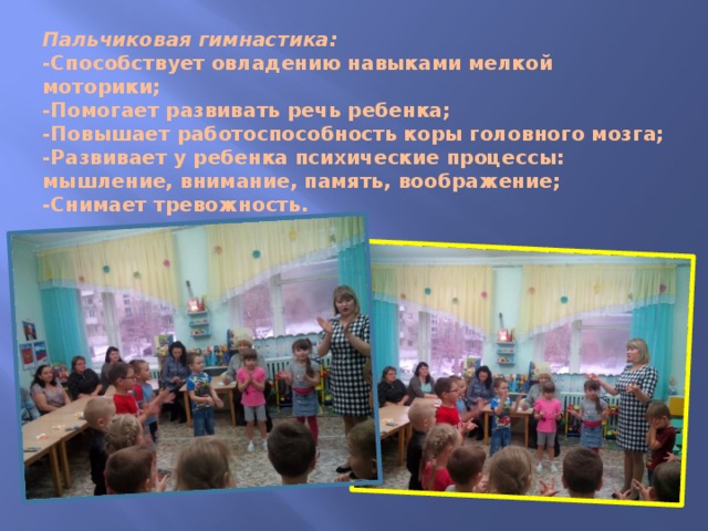 Пальчиковая гимнастика:  -Способствует овладению навыками мелкой моторики;  -Помогает развивать речь ребенка;  -Повышает работоспособность коры головного мозга;  -Развивает у ребенка психические процессы: мышление, внимание, память, воображение;  -Снимает тревожность. 