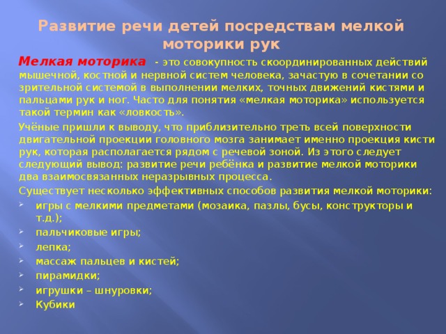 Развитие речи детей посредствам мелкой моторики рук Мелкая моторика - это совокупность скоординированных действий мышечной, костной и нервной систем человека, зачастую в сочетании со зрительной системой в выполнении мелких, точных движений кистями и пальцами рук и ног. Часто для понятия «мелкая моторика» используется такой термин как «ловкость». Учёные пришли к выводу, что приблизительно треть всей поверхности двигательной проекции головного мозга занимает именно проекция кисти рук, которая располагается рядом с речевой зоной. Из этого следует следующий вывод: развитие речи ребёнка и развитие мелкой моторики два взаимосвязанных неразрывных процесса. Существует несколько эффективных способов развития мелкой моторики: игры с мелкими предметами (мозаика, пазлы, бусы, конструкторы и т.д.); пальчиковые игры; лепка; массаж пальцев и кистей; пирамидки; игрушки – шнуровки; Кубики 
