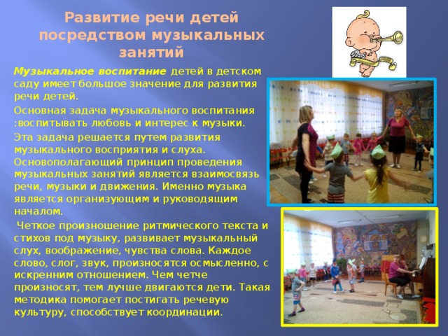 Развитие речи детей посредством музыкальных занятий Музыкальное воспитание детей в детском саду имеет большое значение для развития речи детей. Основная задача музыкального воспитания :воспитывать любовь и интерес к музыки. Эта задача решается путем развития музыкального восприятия и слуха. Основополагающий принцип проведения музыкальных занятий является взаимосвязь речи, музыки и движения. Именно музыка является организующим и руководящим началом.  Четкое произношение ритмического текста и стихов под музыку, развивает музыкальный слух, воображение, чувства слова. Каждое слово, слог, звук, произносятся осмысленно, с искренним отношением. Чем четче произносят, тем лучше двигаются дети. Такая методика помогает постигать речевую культуру, способствует координации. 