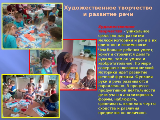 Художественное творчество и развитие речи Художественное творчество - уникальное средство для развития мелкой моторики и речи в их единстве и взаимосвязи. Чем больше ребенок умеет, хочет и стремится делать руками, тем он умнее и изобретательнее. По мере совершенствования мелкой моторики идет развитие речевой функции. Функция руки и речь развиваются параллельно. В процессе продуктивной деятельности дети учатся анализировать формы, наблюдать, сравнивать, выделять черты сходства и различия предметов по величине. 