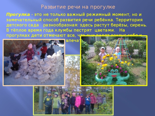 Развитие речи на прогулке Прогулка - это не только важный режимный момент, но и замечательный способ развития речи ребёнка. Территория детского сада разнообразная: здесь растут берёзы, сирень. В тёплое время года клумбы пестрят цветами. На прогулках дети отмечают все, что они видят вокруг себя и стараются выразить свое впечатление словами. 