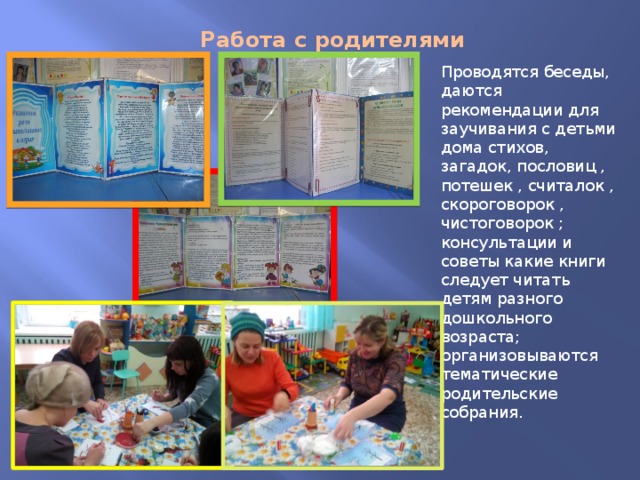 Работа с родителями Проводятся беседы, даются рекомендации для заучивания с детьми дома стихов, загадок, пословиц , потешек , считалок , скороговорок , чистоговорок ; консультации и советы какие книги следует читать детям разного дошкольного возраста; организовываются тематические родительские собрания. 