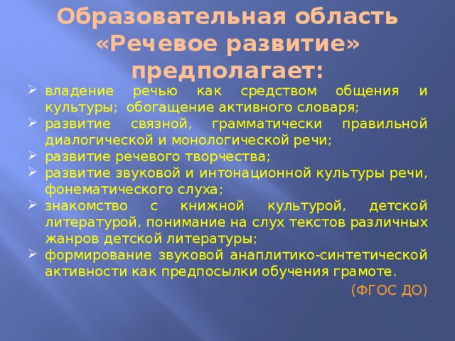 Образовательная область «Речевое развитие» предполагает: владение речью как средством общения и культуры; обогащение активного словаря; развитие связной, грамматически правильной диалогической и монологической речи; развитие речевого творчества; развитие звуковой и интонационной культуры речи, фонематического слуха; знакомство с книжной культурой, детской литературой, понимание на слух текстов различных жанров детской литературы; формирование звуковой анаплитико-синтетической активности как предпосылки обучения грамоте. (ФГОС ДО) 