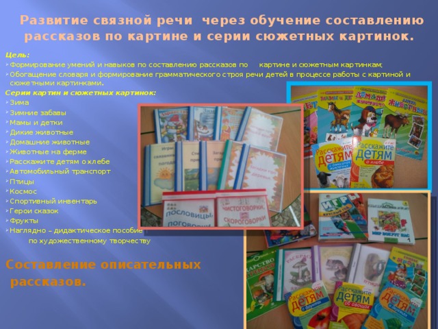  Развитие связной речи через обучение составлению рассказов по картине и серии сюжетных картинок. Цель: Формирование умений и навыков по составлению рассказов по картине и сюжетным картинкам; Обогащение словаря и формирование грамматического строя речи детей в процессе работы с картиной и сюжетными картинками . Серии картин и сюжетных картинок: Зима Зимние забавы Мамы и детки Дикие животные Домашние животные Животные на ферме Расскажите детям о хлебе Автомобильный транспорт Птицы Космос Спортивный инвентарь Герои сказок Фрукты Наглядно – дидактическое пособие  по художественному творчеству Составление описательных  рассказов.    